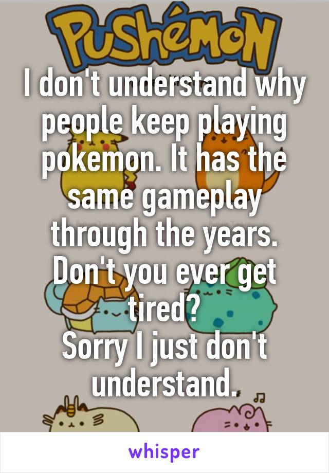 I don't understand why people keep playing pokemon. It has the same gameplay through the years. Don't you ever get tired?
Sorry I just don't understand.