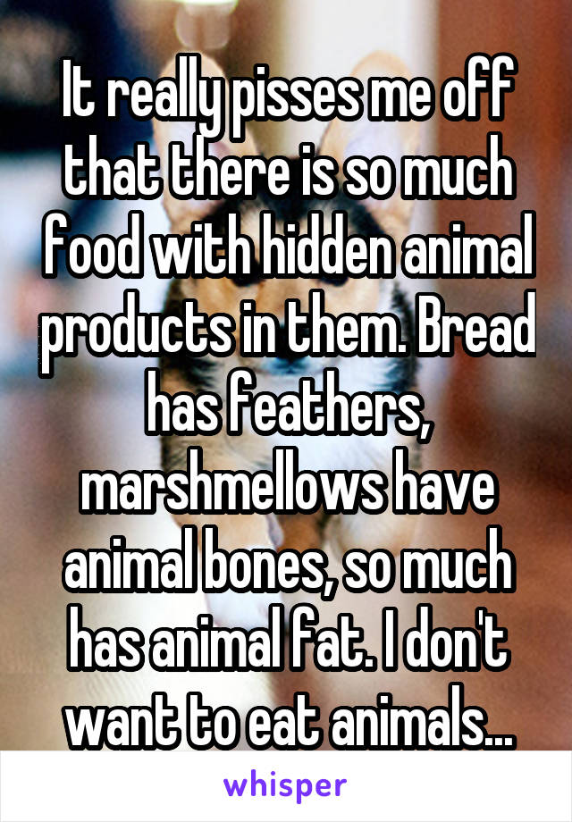 It really pisses me off that there is so much food with hidden animal products in them. Bread has feathers, marshmellows have animal bones, so much has animal fat. I don't want to eat animals...