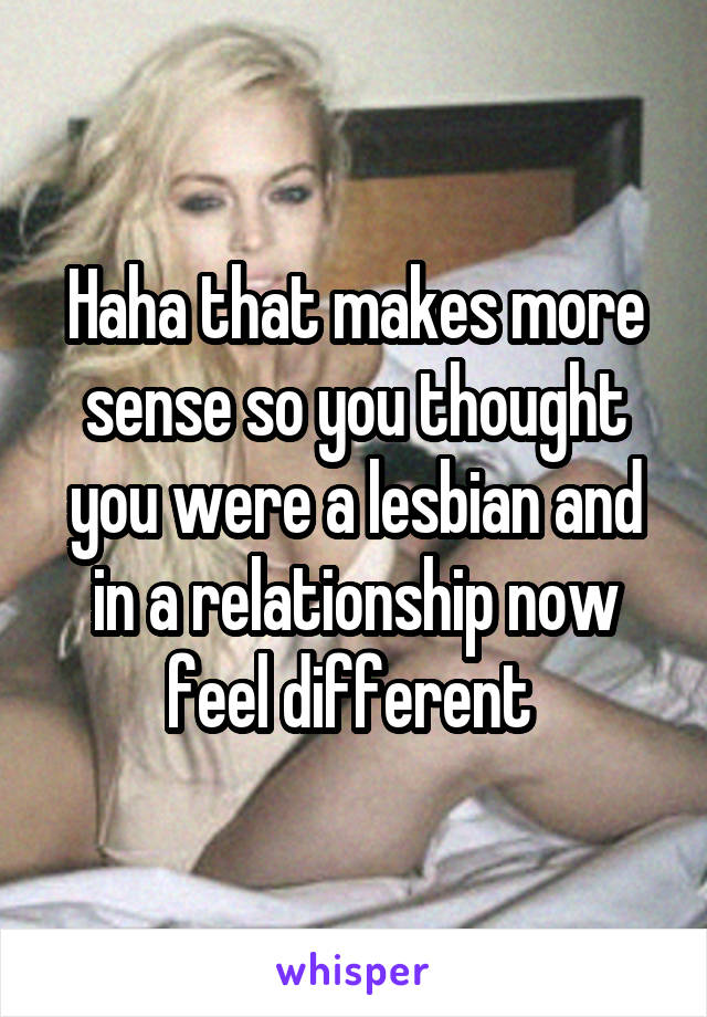 Haha that makes more sense so you thought you were a lesbian and in a relationship now feel different 