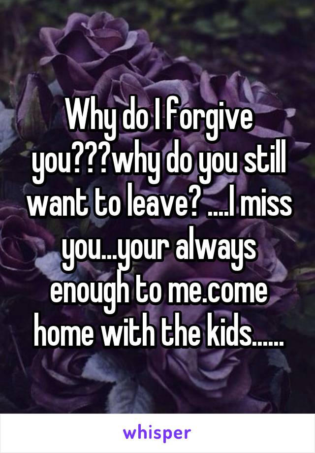 Why do I forgive you???why do you still want to leave? ....I miss you...your always enough to me.come home with the kids......