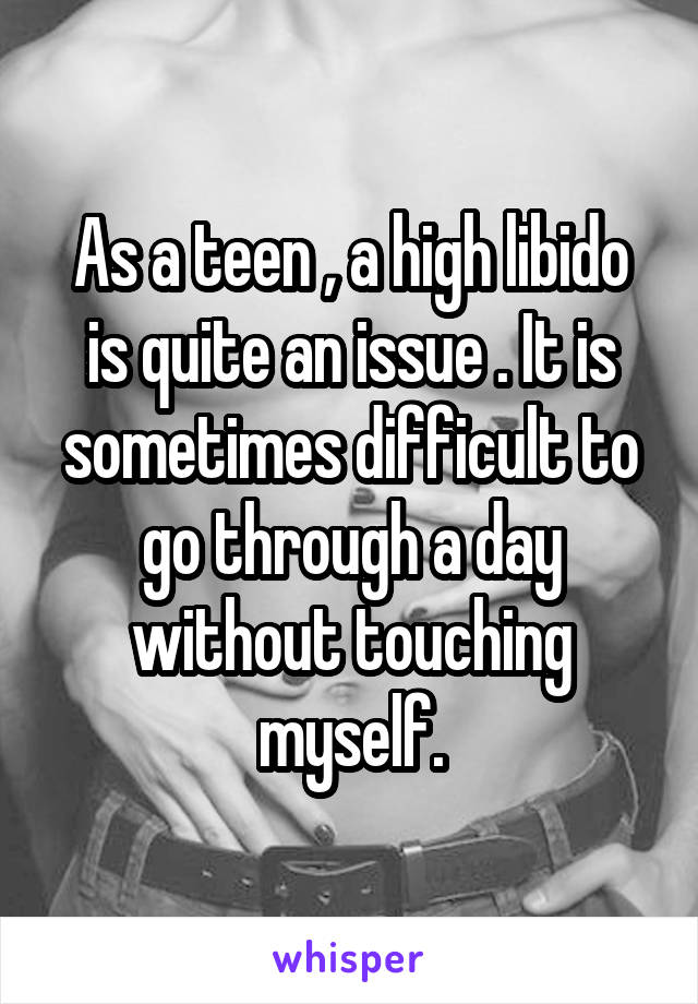 As a teen , a high libido is quite an issue . It is sometimes difficult to go through a day without touching myself.