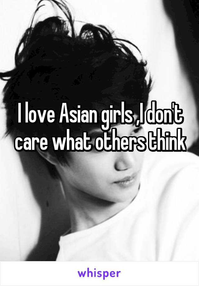 I love Asian girls ,I don't care what others think 