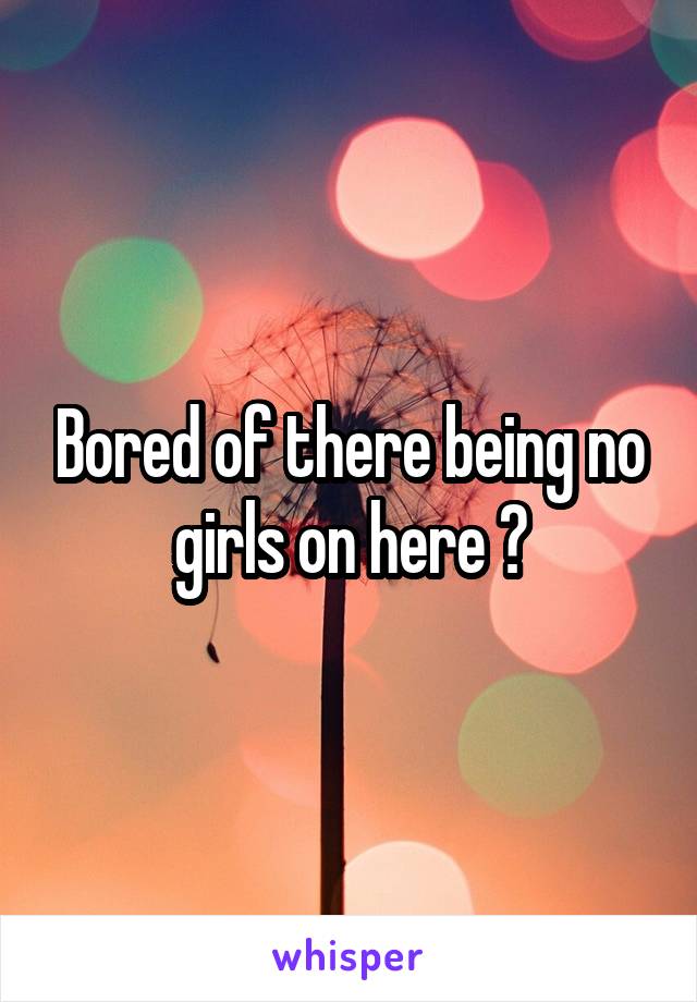 Bored of there being no girls on here 😂