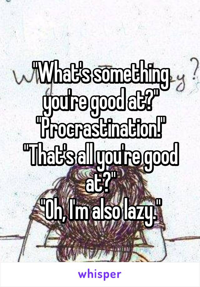 "What's something you're good at?"
"Procrastination!"
"That's all you're good at?"
"Oh, I'm also lazy."