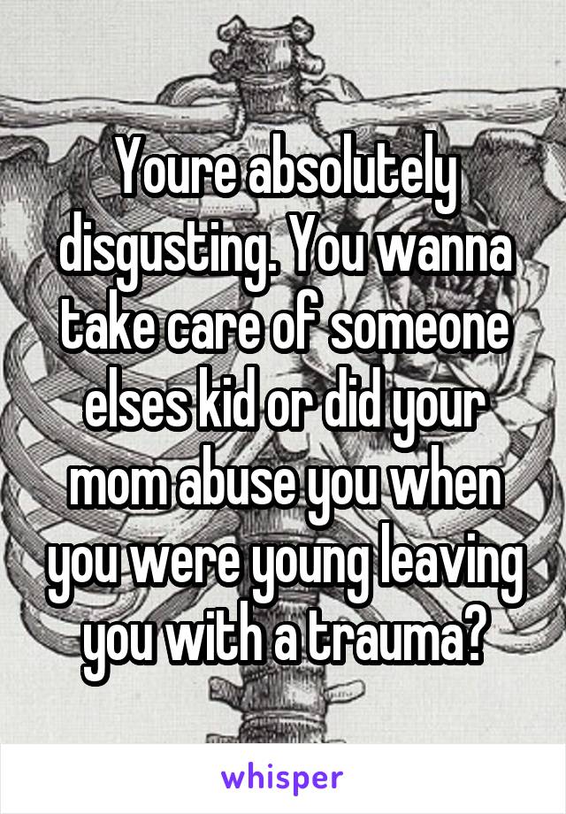 Youre absolutely disgusting. You wanna take care of someone elses kid or did your mom abuse you when you were young leaving you with a trauma?