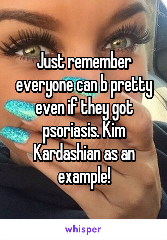 Just remember everyone can b pretty even if they got psoriasis. Kim Kardashian as an example!