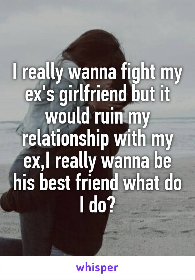 I really wanna fight my ex's girlfriend but it would ruin my relationship with my ex,I really wanna be his best friend what do I do?