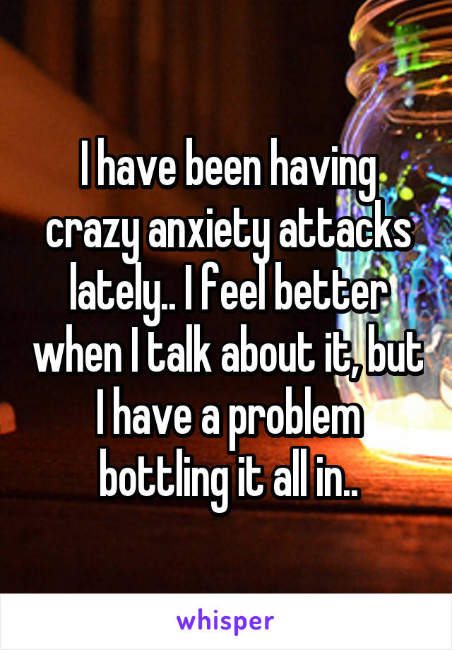 I have been having crazy anxiety attacks lately.. I feel better when I talk about it, but I have a problem bottling it all in..