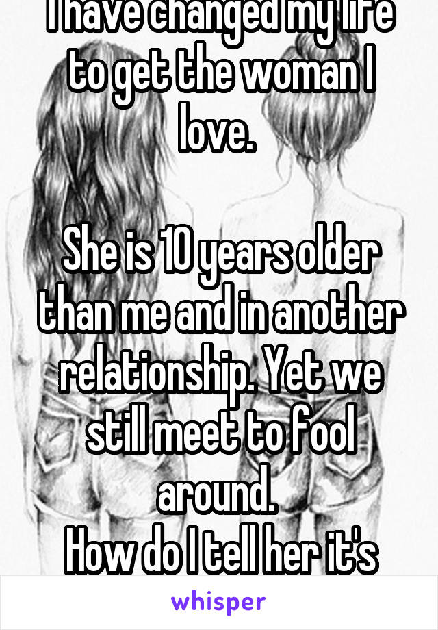 I have changed my life to get the woman I love. 

She is 10 years older than me and in another relationship. Yet we still meet to fool around. 
How do I tell her it's him or me?