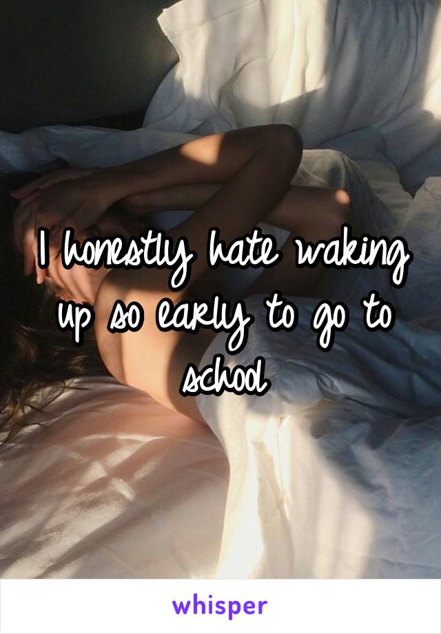 I honestly hate waking up so early to go to school