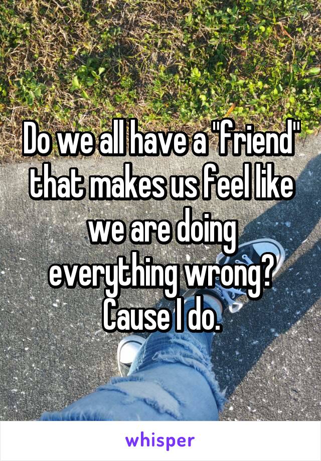 Do we all have a "friend" that makes us feel like we are doing everything wrong? Cause I do.