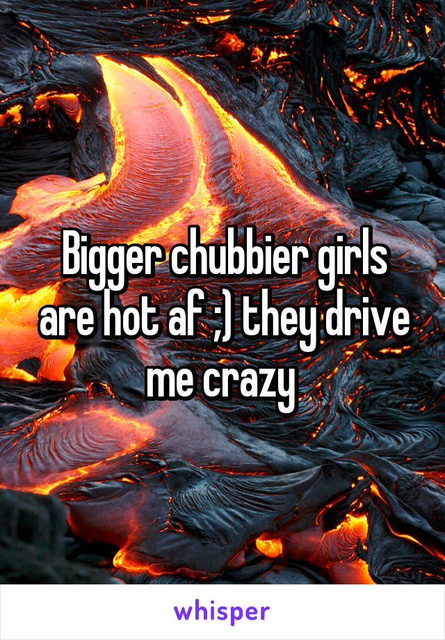 Bigger chubbier girls are hot af ;) they drive me crazy 