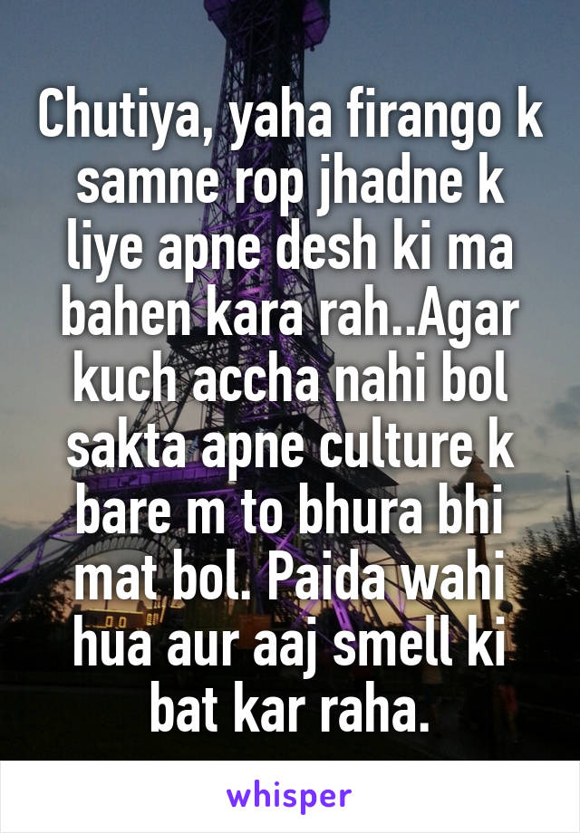 Chutiya, yaha firango k samne rop jhadne k liye apne desh ki ma bahen kara rah..Agar kuch accha nahi bol sakta apne culture k bare m to bhura bhi mat bol. Paida wahi hua aur aaj smell ki bat kar raha.