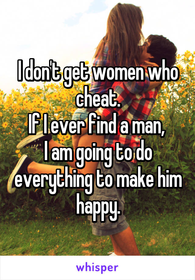 I don't get women who cheat.
If I ever find a man, 
I am going to do everything to make him happy.