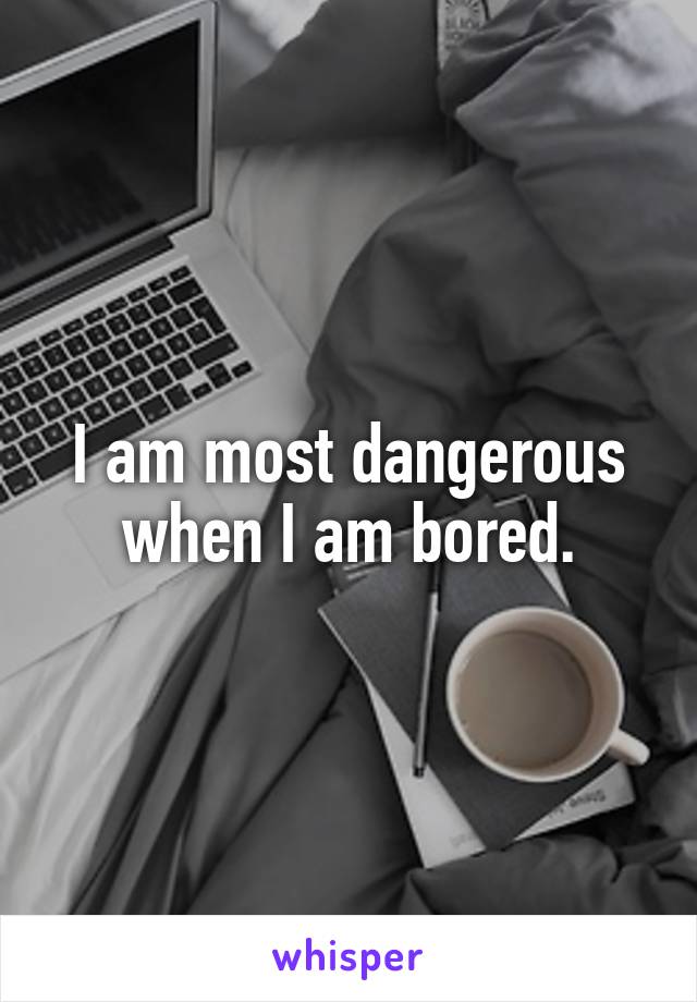 I am most dangerous when I am bored.