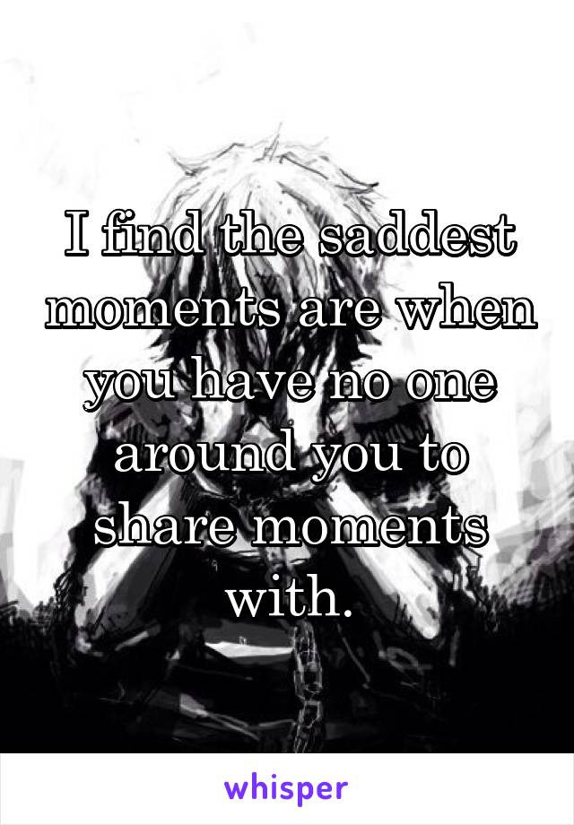 I find the saddest moments are when you have no one around you to share moments with.