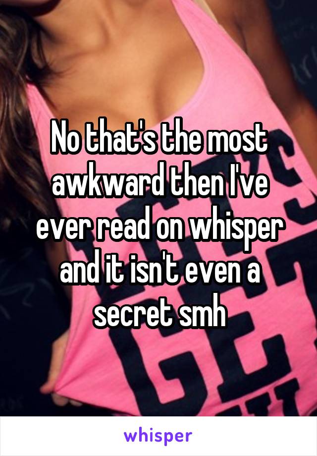 No that's the most awkward then I've ever read on whisper and it isn't even a secret smh