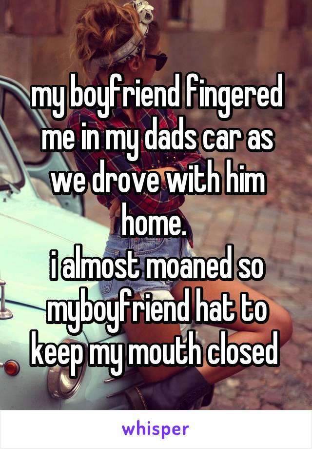 my boyfriend fingered me in my dads car as we drove with him home. 
i almost moaned so myboyfriend hat to keep my mouth closed 