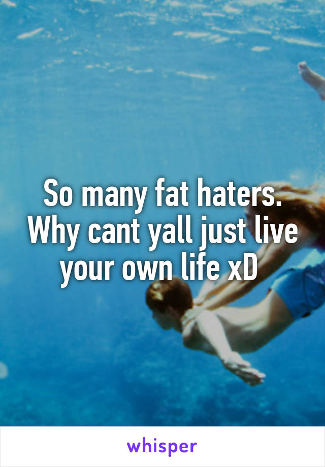 So many fat haters. Why cant yall just live your own life xD 