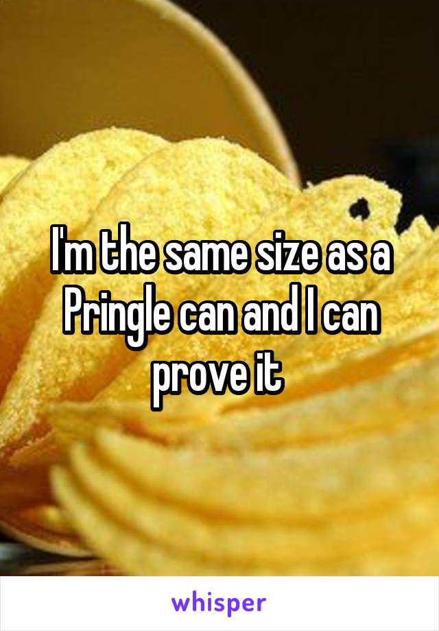 I'm the same size as a Pringle can and I can prove it 