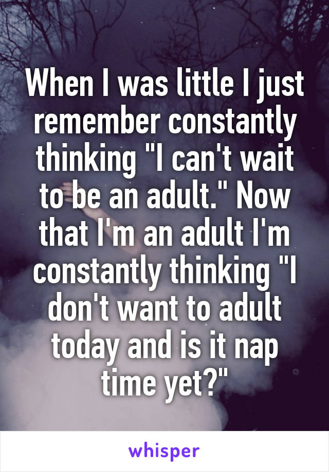 When I was little I just remember constantly thinking "I can't wait to be an adult." Now that I'm an adult I'm constantly thinking "I don't want to adult today and is it nap time yet?"