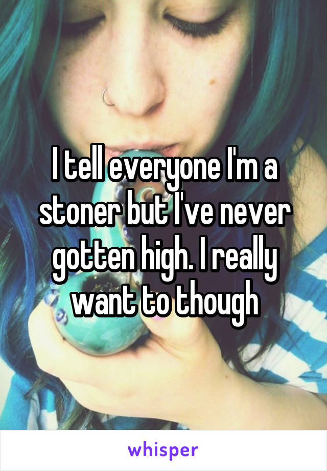 I tell everyone I'm a stoner but I've never gotten high. I really want to though