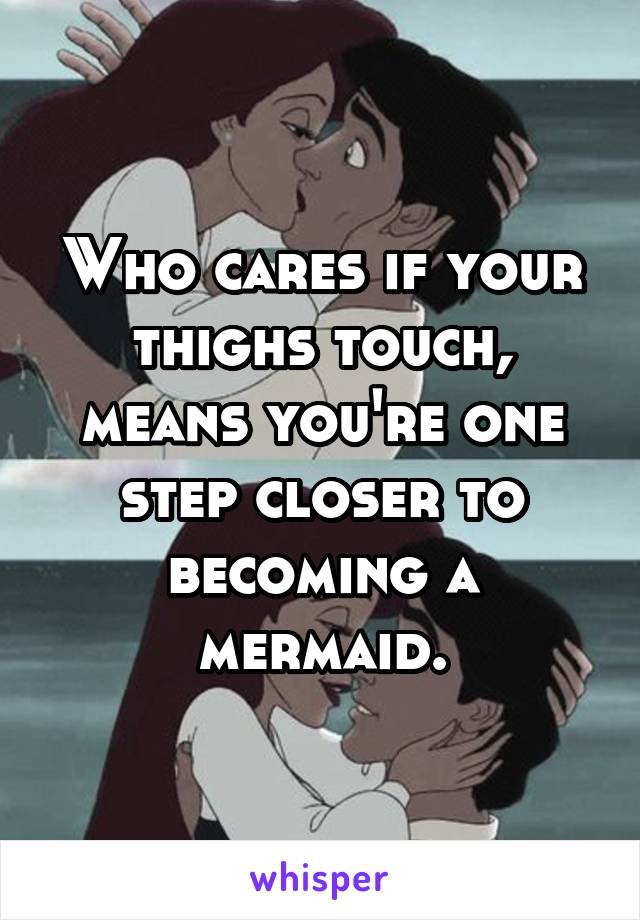 Who cares if your thighs touch, means you're one step closer to becoming a mermaid.