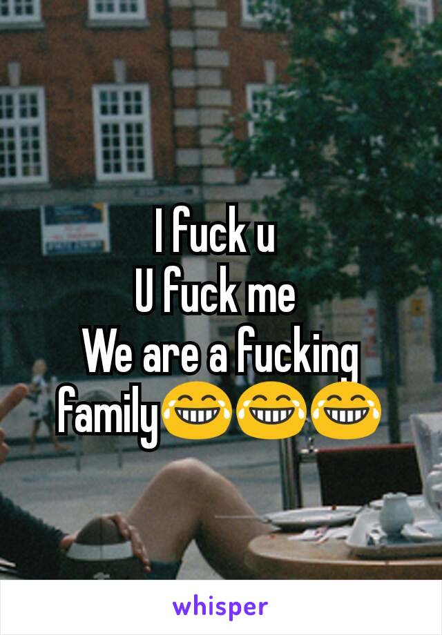 I fuck u 
U fuck me 
We are a fucking family😂😂😂