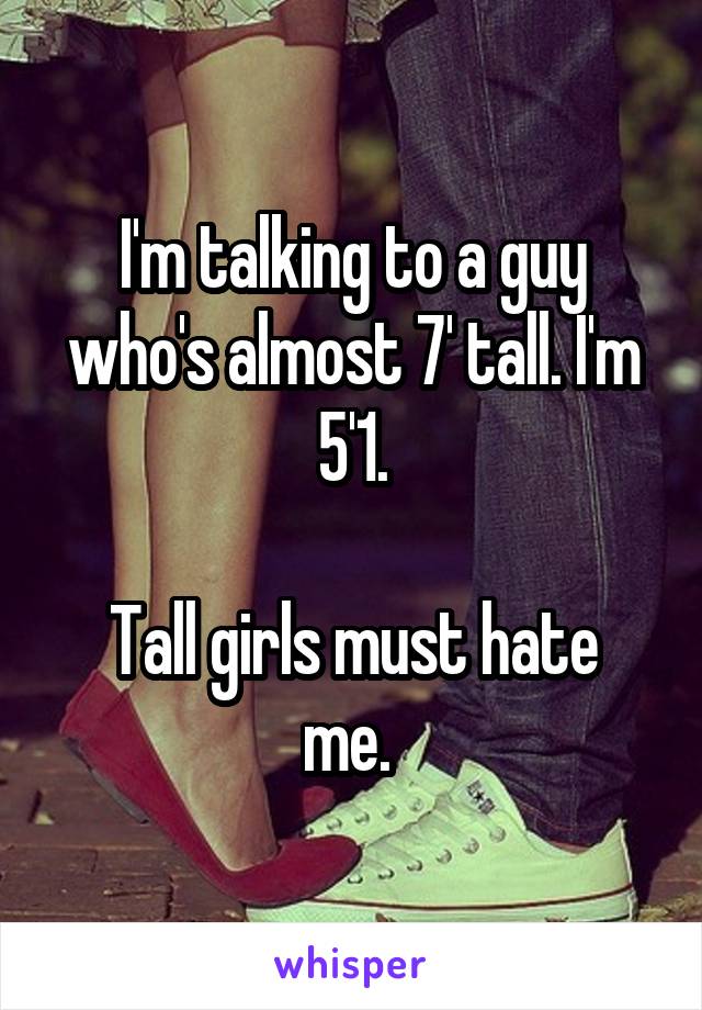 I'm talking to a guy who's almost 7' tall. I'm 5'1.

Tall girls must hate me. 