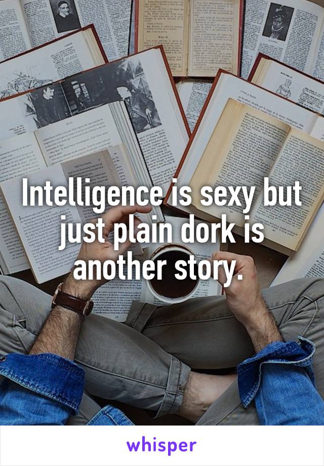 Intelligence is sexy but just plain dork is another story. 