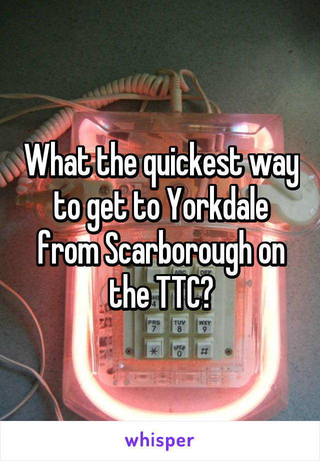 What the quickest way to get to Yorkdale from Scarborough on the TTC?