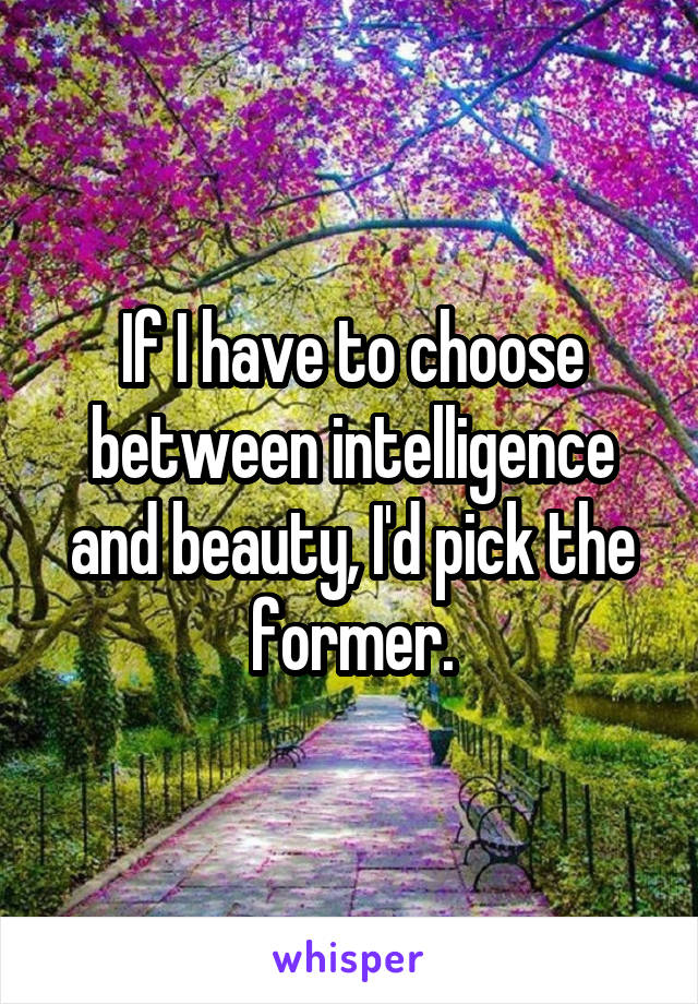 If I have to choose between intelligence and beauty, I'd pick the former.