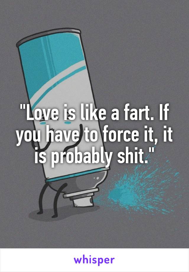 "Love is like a fart. If you have to force it, it is probably shit."