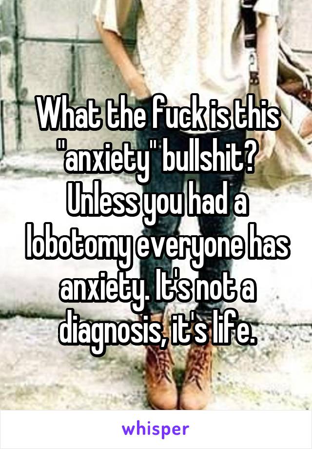 What the fuck is this "anxiety" bullshit? Unless you had a lobotomy everyone has anxiety. It's not a diagnosis, it's life.