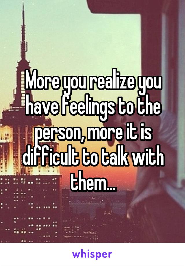 More you realize you have feelings to the person, more it is difficult to talk with them...