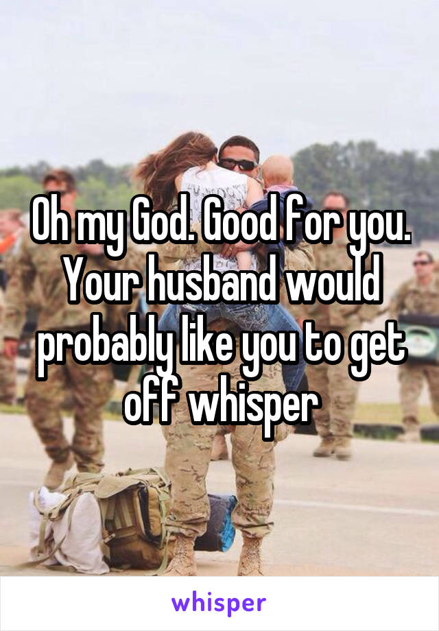 Oh my God. Good for you. Your husband would probably like you to get off whisper