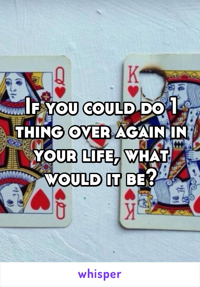 If you could do 1 thing over again in your life, what would it be?