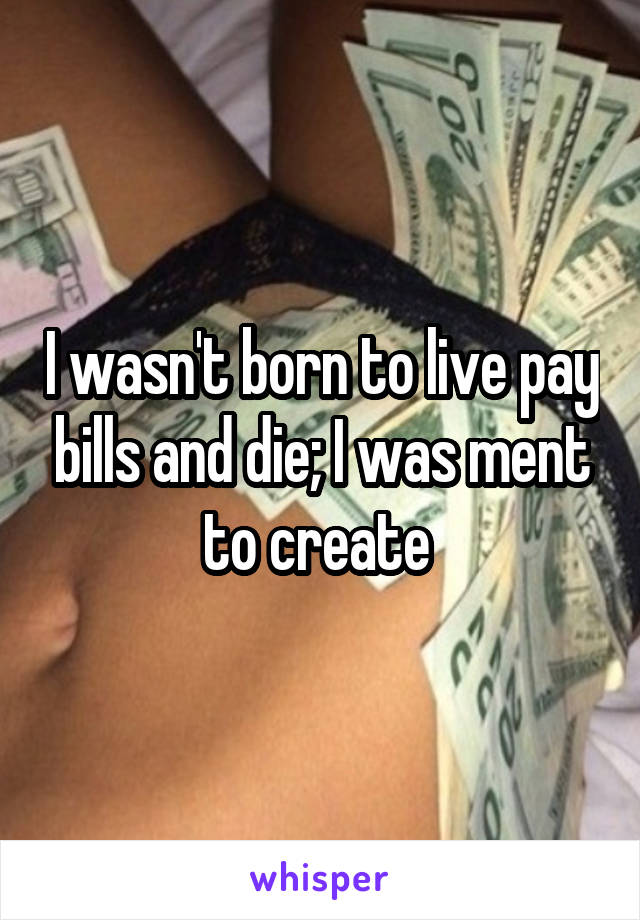 I wasn't born to live pay bills and die; I was ment to create 