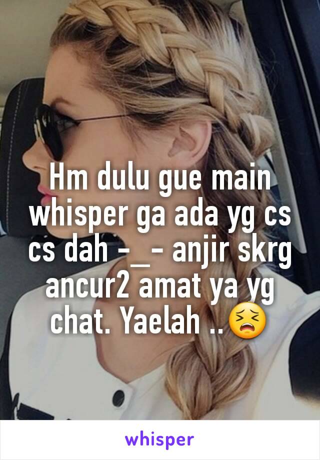 Hm dulu gue main whisper ga ada yg cs cs dah -_- anjir skrg ancur2 amat ya yg chat. Yaelah ..😣