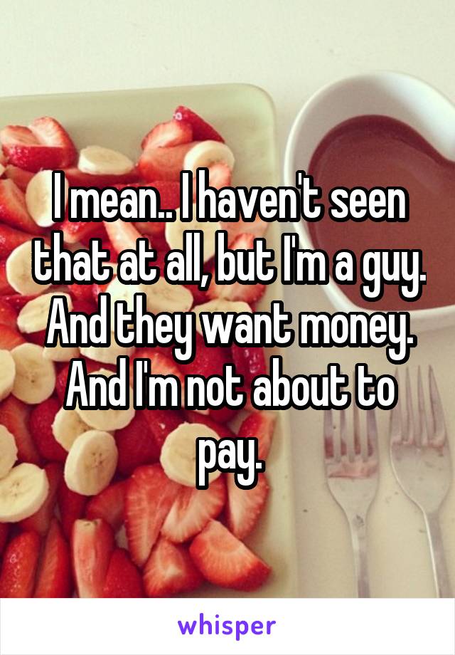 I mean.. I haven't seen that at all, but I'm a guy. And they want money. And I'm not about to pay.