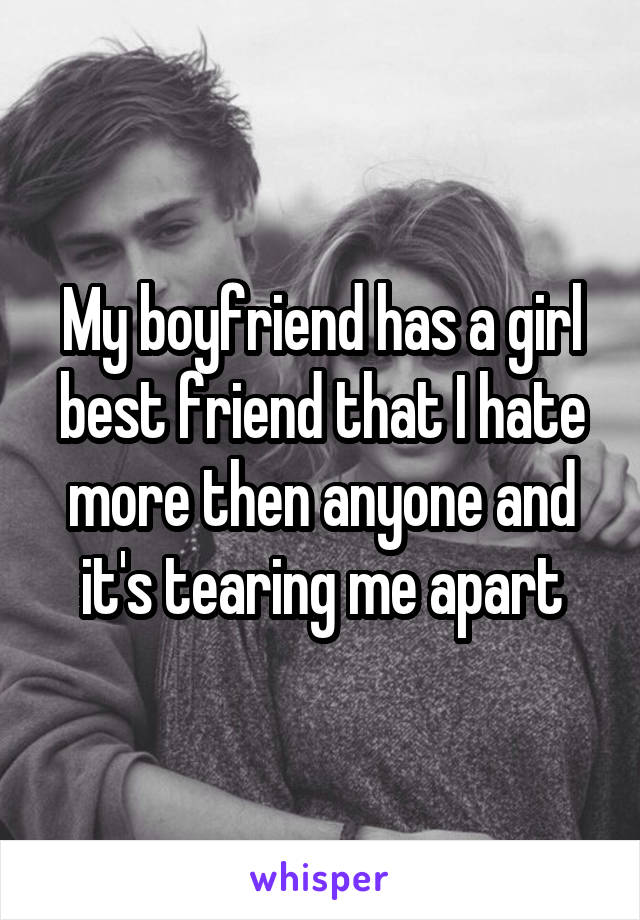 My boyfriend has a girl best friend that I hate more then anyone and it's tearing me apart