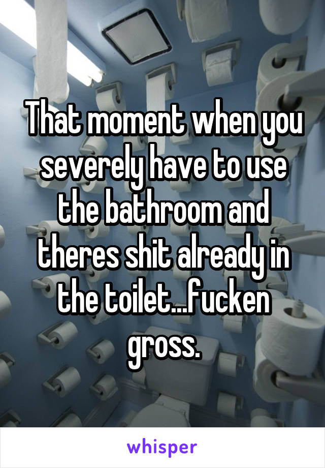 That moment when you severely have to use the bathroom and theres shit already in the toilet...fucken gross.