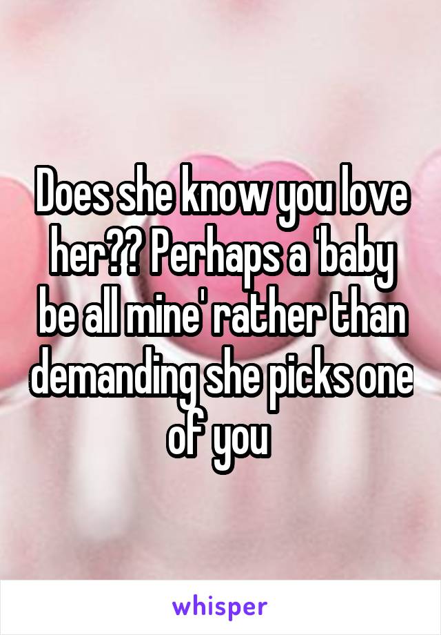 Does she know you love her?? Perhaps a 'baby be all mine' rather than demanding she picks one of you 