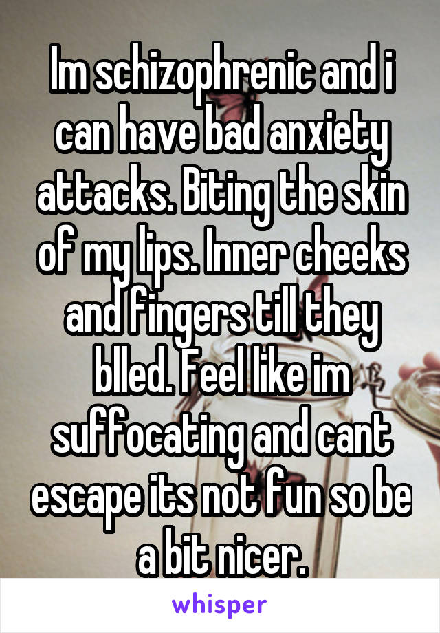 Im schizophrenic and i can have bad anxiety attacks. Biting the skin of my lips. Inner cheeks and fingers till they blled. Feel like im suffocating and cant escape its not fun so be a bit nicer.