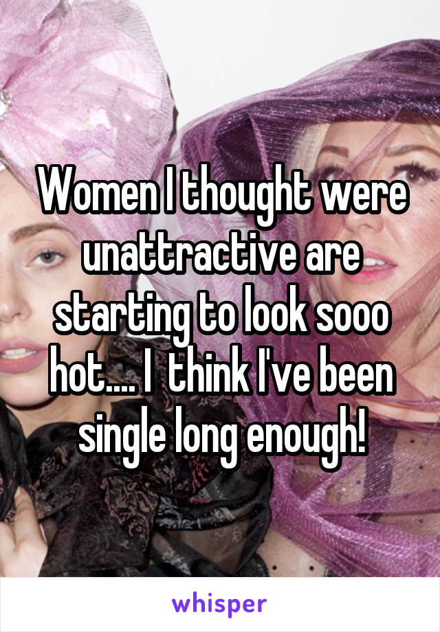 Women I thought were unattractive are starting to look sooo hot.... I  think I've been single long enough!