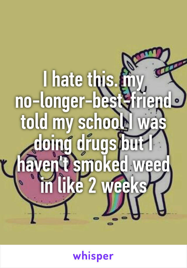 I hate this. my no-longer-best-friend told my school I was doing drugs but I haven't smoked weed in like 2 weeks