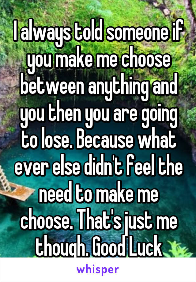 I always told someone if you make me choose between anything and you then you are going to lose. Because what ever else didn't feel the need to make me choose. That's just me though. Good Luck