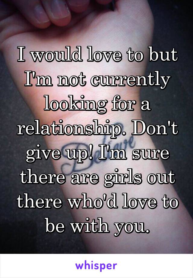 I would love to but I'm not currently looking for a relationship. Don't give up! I'm sure there are girls out there who'd love to be with you.