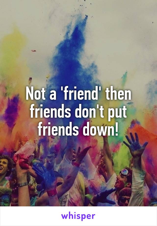 Not a 'friend' then friends don't put friends down!