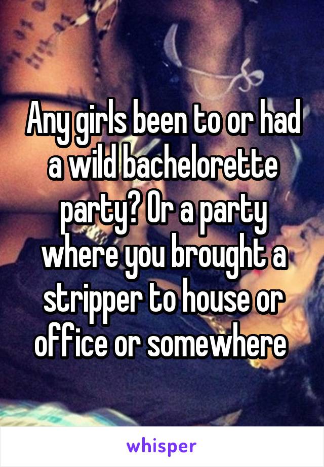 Any girls been to or had a wild bachelorette party? Or a party where you brought a stripper to house or office or somewhere 